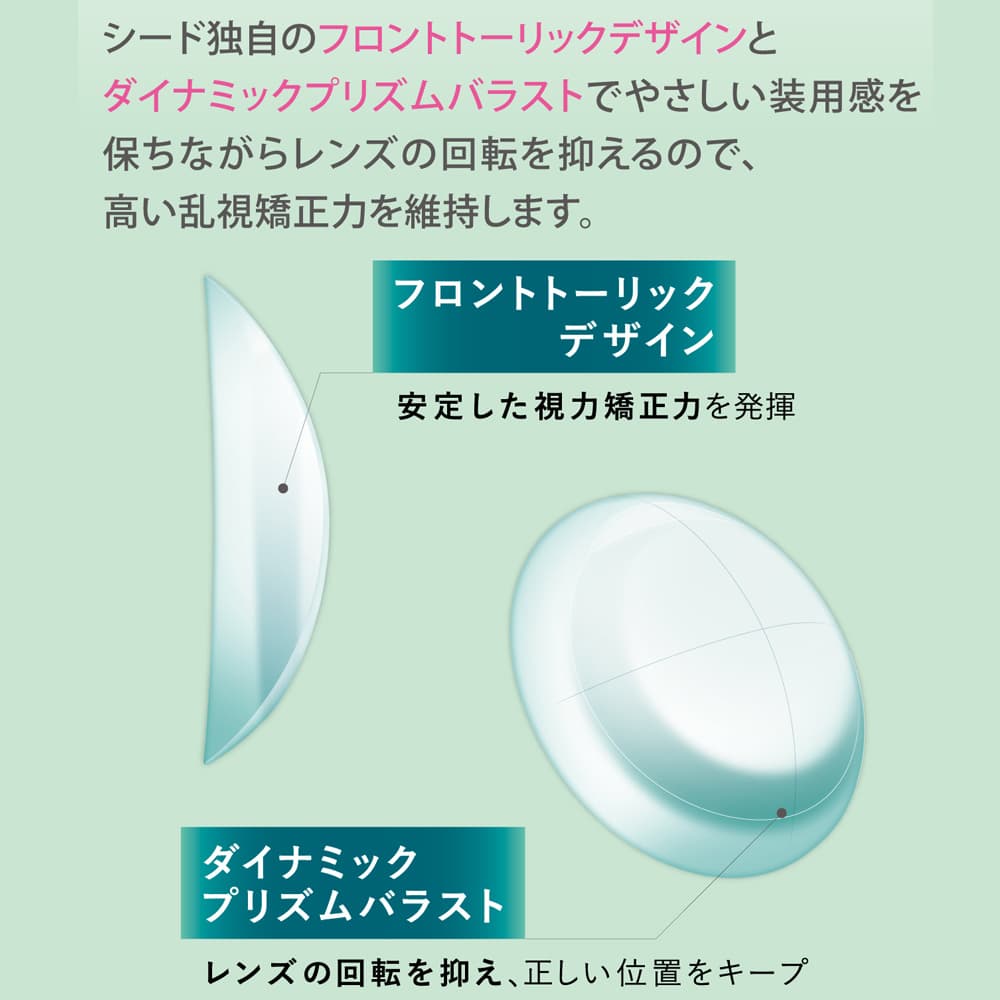 フロントトーリックデザインを採用。やさしい装用感を保ちながら、ダイナミックプリズムバラストがレンズの回転を抑えるので、高い乱視矯正力を維持します。